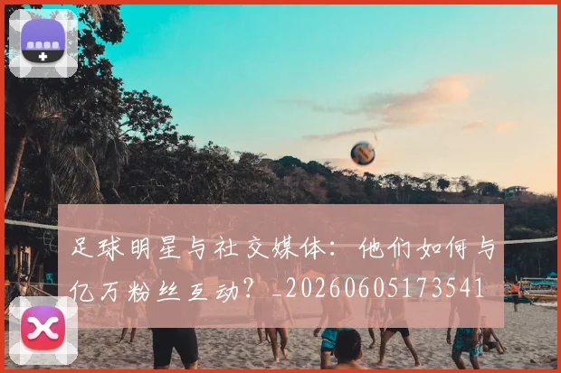 足球明星与社交媒体:他们如何与亿万粉丝互动?_20260605173541