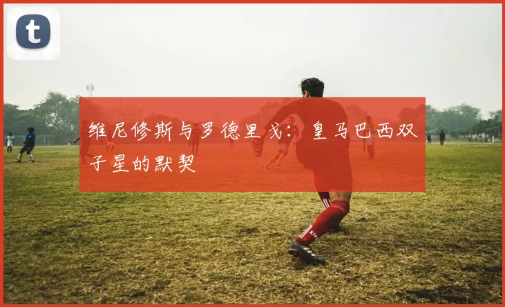 维尼修斯与罗德里戈:皇马巴西双子星的默契