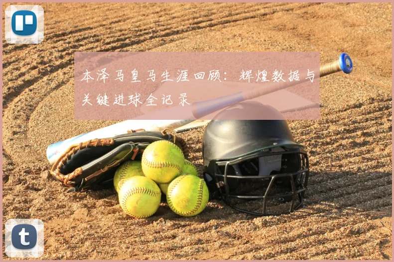 本泽马皇马生涯回顾:辉煌数据与关键进球全记录