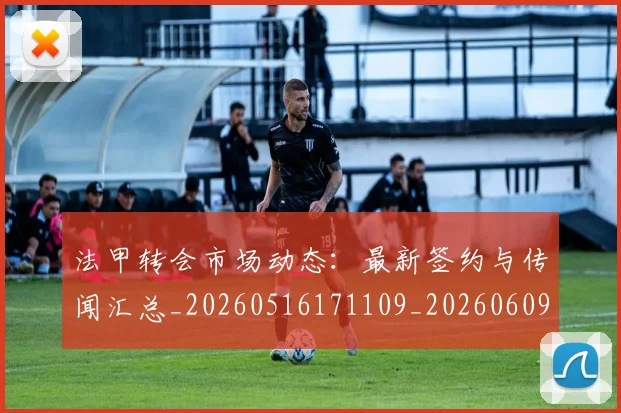 法甲转会市场动态:最新签约与传闻汇总_20260516171109_20260609233419