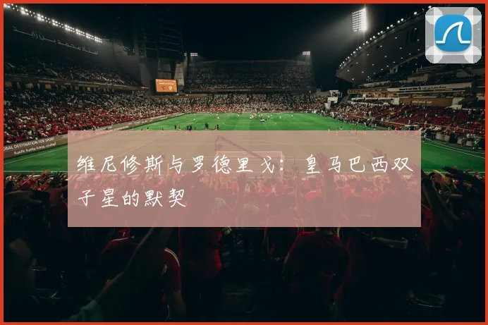 维尼修斯与罗德里戈:皇马巴西双子星的默契