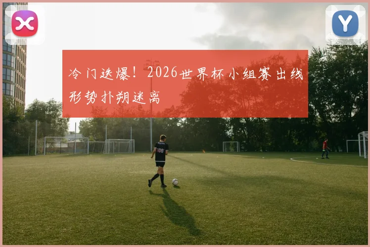 冷门迭爆！2026世界杯小组赛出线形势扑朔迷离