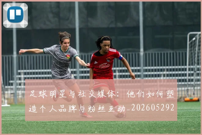 足球明星与社交媒体:他们如何塑造个人品牌与粉丝互动_20260529200809