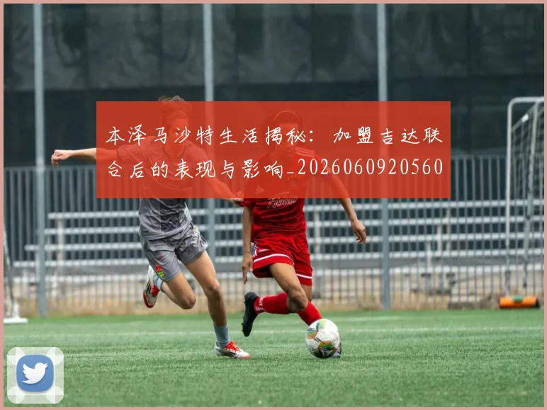 本泽马沙特生活揭秘:加盟吉达联合后的表现与影响_20260609205608